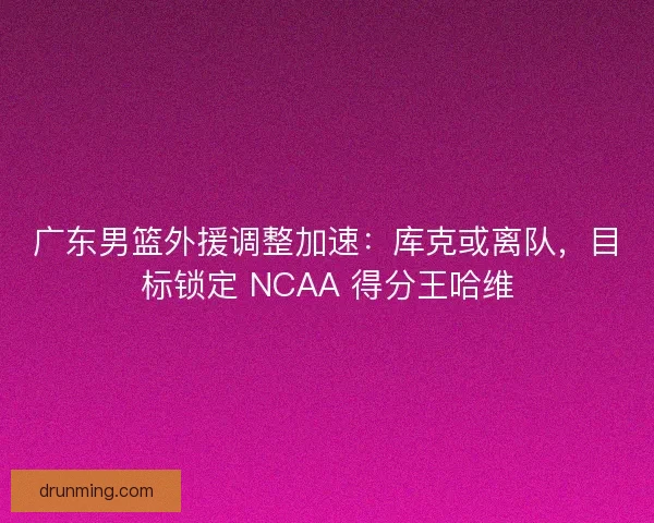 广东男篮外援调整加速：库克或离队，目标锁定 NCAA 得分王哈维