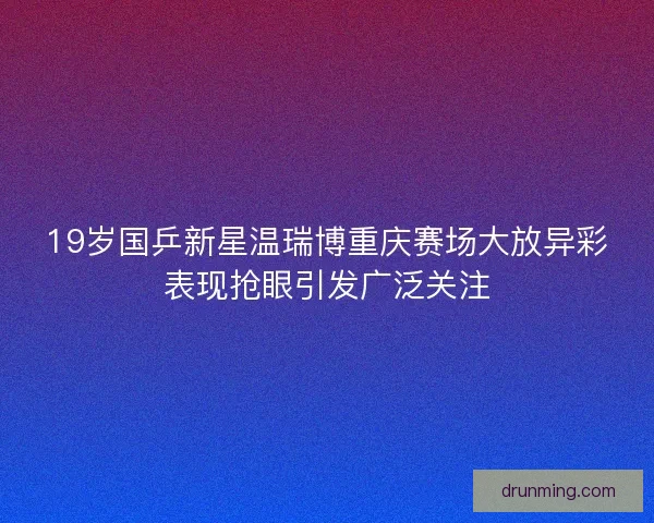 19岁国乒新星温瑞博重庆赛场大放异彩表现抢眼引发广泛关注