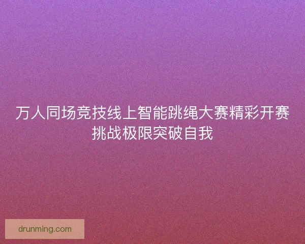 万人同场竞技线上智能跳绳大赛精彩开赛挑战极限突破自我