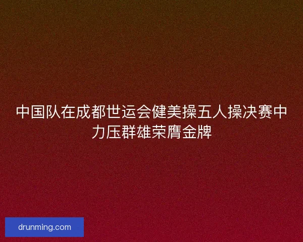 中国队在成都世运会健美操五人操决赛中力压群雄荣膺金牌