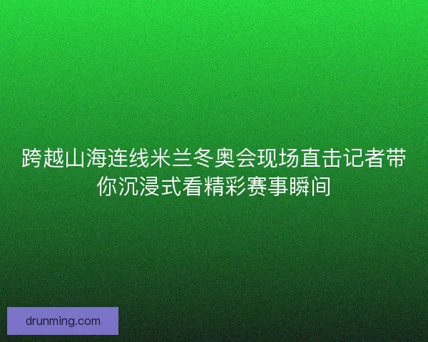 跨越山海连线米兰冬奥会现场直击记者带你沉浸式看精彩赛事瞬间
